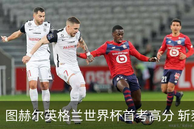 图赫尔英格兰世界杯首考高分 斩获7次绝佳机会22射11正